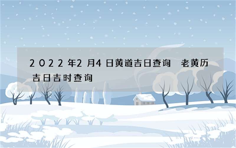 2022年2月4日黄道吉日查询 老黄历吉日吉时查询